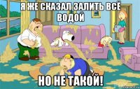 я же сказал залить всё водой но не такой!