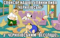 спонсор нашої гулянки пиво "чернігівське" з "чернігівським" веселіше!