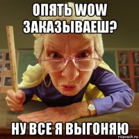 опять wow заказываеш? ну все я выгоняю