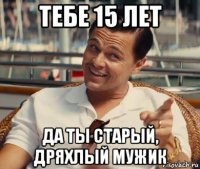 тебе 15 лет да ты старый, дряхлый мужик