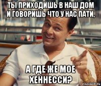 ты приходишь в наш дом и говоришь что у нас пати, а где же мое хеннесси?