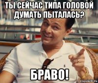 ты сейчас типа головой думать пыталась? браво!