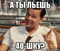 а ты льешь 40-шку?