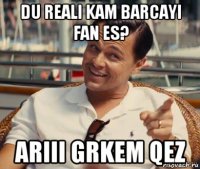 du reali kam barcayi fan es? ariii grkem qez