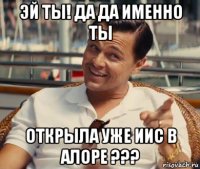 эй ты! да да именно ты открыла уже иис в алоре ???