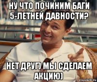 ну что починим баги 5-летней давности? нет друг) мы сделаем акцию)