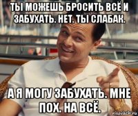 ты можешь бросить всё и забухать. нет. ты слабак. а я могу забухать. мне пох. на всё.