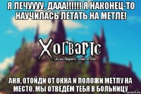 я лечуууу, дааа!!!!!! я наконец-то научилась летать на метле! аня, отойди от окна и положи метлу на место. мы отведём тебя в больницу