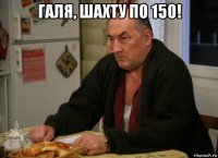 галя, шахту по 150! 