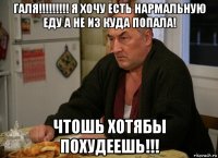 галя!!!!!!!!! я хочу есть нармальную еду а не из куда попала! чтошь хотябы похудеешь!!!