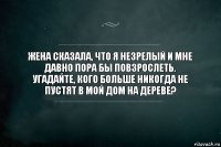 Жена сказала, что я незрелый и мне давно пора бы повзрослеть.
Угадайте, кого больше никогда не пустят в мой дом на дереве?