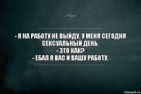 - Я на работу не выйду, у меня сегодня сексуальный день.
- Это как?
- Ебал я вас и вашу работу.