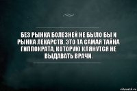 Без рынка болезней не было бы и рынка лекарств, это та самая тайна Гиппократа, которую клянутся не выдавать врачи.