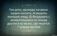 Три дела, однажды начавши, трудно кончить: А) вкушать хорошую пищу; б) беседовать с возвратившимся из похода другом и в) чесать, где чешется. * козьма прутков