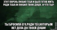 этот парень любил тебя.и был готов жить ради тебя.он любил твою душу...и что ты? ты бросила его,ради тех,которым нет дела до твоей души!