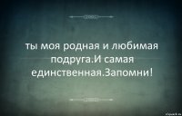 ты моя родная и любимая подруга.И самая единственная.Запомни!