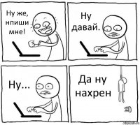 Ну же, нпиши мне! Ну давай. Ну... Да ну нахрен