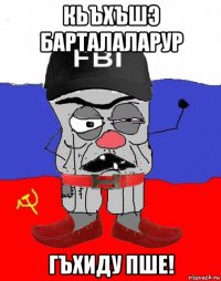 кьъхъшэ барталаларур гъхиду пше!