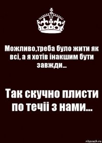 Можливо,треба було жити як всі, а я хотів інакшим бути завжди... Так скучно плисти по течіі з нами...