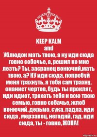 KEEP KALM
and
Ублюдок мать твою, а ну иди сюда говно собачье, а, решил ко мне лезть? Ты, засранец вонючий,мать твою, а? НУ иди сюда, попробуй меня трахнуть, я тебя сам трахну, онанист чертов, будь ты проклят, иди идиот, трахать тебя и всю твою семью, говно собачье, жлоб вонючий, дерьмо, сука, падла, иди сюда , мерзавец, негодяй, гад, иди сюда, ты - говно, ЖОПА!