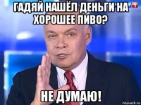 гадяй нашёл деньги на хорошее пиво? не думаю!