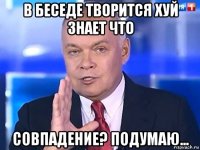 в беседе творится хуй знает что совпадение? подумаю...