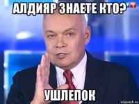 алдияр знаете кто? ушлепок