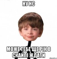 ну нє може тебе ще рік в скайпі ждати