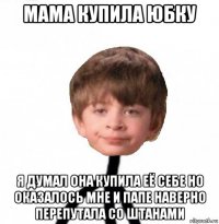 мама купила юбку я думал она купила её себе но оказалось мне и папе наверно перепутала со штанами