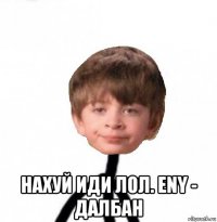  нахуй иди лол. eny - далбан