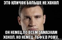 это кличок больше не хохол он немец.по всем замазкам хохол. но немец. тьфу.в рожу.