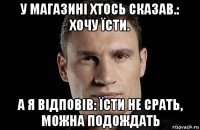 у магазині хтось сказав.: хочу їсти. а я відповів: їсти не срать, можна подождать