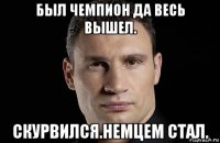 был чемпион да весь вышел. скурвился.немцем стал.