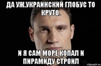 да уж.украинский глобус то круто. и я сам море копал и пирамиду строил