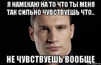 я намекаю на то что ты меня так сильно чувствуешь что.. не чувствуешь вообще