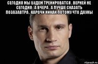 сегодня мы будем тренироватся , верней не сегодня , а вчера , а лучше сказать позазавтра , карочи никак потому что дауны 