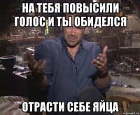 на тебя повысили голос и ты обиделся отрасти себе яйца