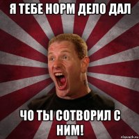 я тебе норм дело дал чо ты сотворил с ним!