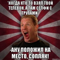 *когда кто-то взял твой телевон, а там селфи с трупами* -ану положил на место, сопляк!