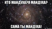 кто мандуха?я мандуха? сама ты мандуха!