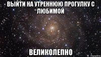 выйти на утреннюю прогулку с любимой великолепно