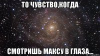 то чувство,когда смотришь максу в глаза...