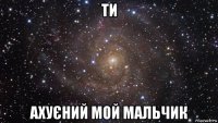 ти ахуєний мой мальчик