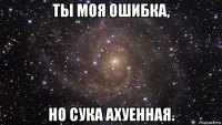 ты моя ошибка, но сука ахуенная.