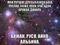 мои лутшие друзья:азиза,баха, руслан, газиз, нуси, оча, адон, аружан, динара, аяжан, руся, айко, альбина.