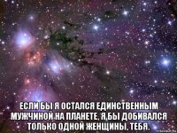  если бы я остался единственным мужчиной на планете, я бы добивался только одной женщины, тебя.