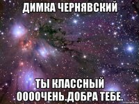 димка чернявский ты классный оооочень.добра тебе.