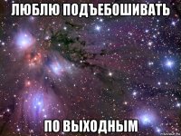 люблю подъебошивать по выходным