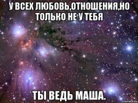 у всех любовь,отношения,но только не у тебя ты ведь маша.