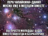 лера чапайкина+данил мусих-уже 8 месецем вместе* вы просто молодцы- будте вместе навсегда и безразлучно**